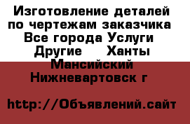 Изготовление деталей по чертежам заказчика - Все города Услуги » Другие   . Ханты-Мансийский,Нижневартовск г.